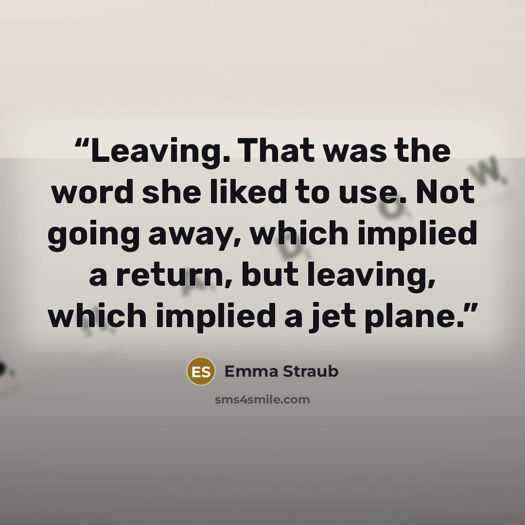 “Leaving. That was the word she liked to use. Not going away, which implied a return, but leaving, which implied a jet plane.” quote by Emma Straub
