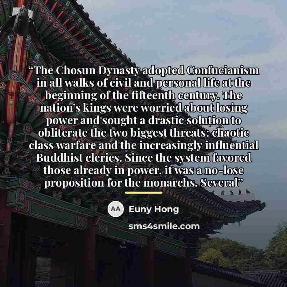 “The Chosun Dynasty adopted Confucianism in all walks of civil and personal life at the beginning of the fifteenth century. The nation’s kings were worried about losing power and sought a drastic solution to obliterate the two biggest threats: chaotic class warfare and the increasingly influential…” quote by Euny Hong