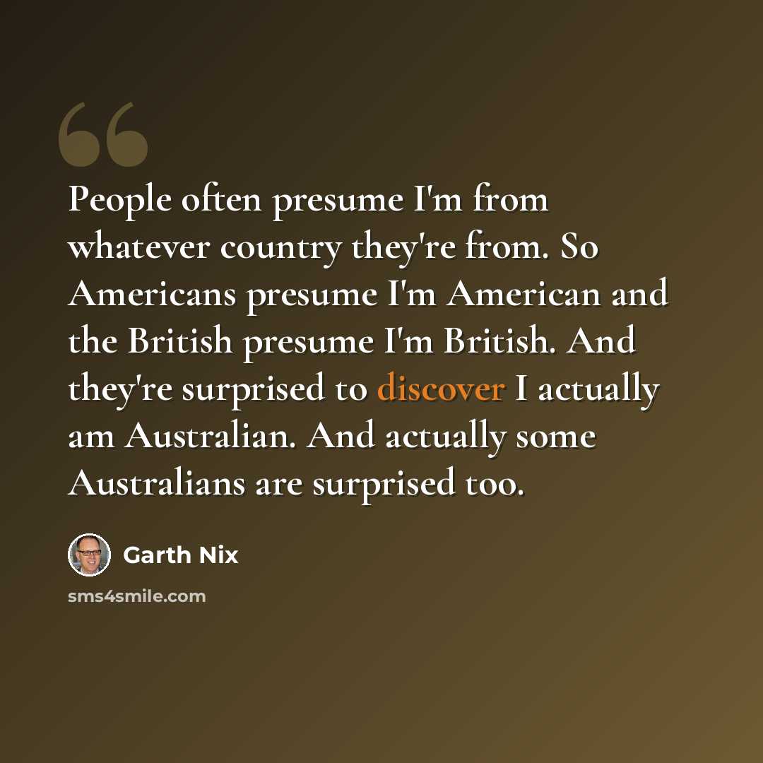 “People often presume I'm from whatever country they're from. So Americans presume I'm American and the British presume I'm British. And they're surprised to discover I actually am Australian. And actually some Australians are surprised too.” quote by Garth Nix