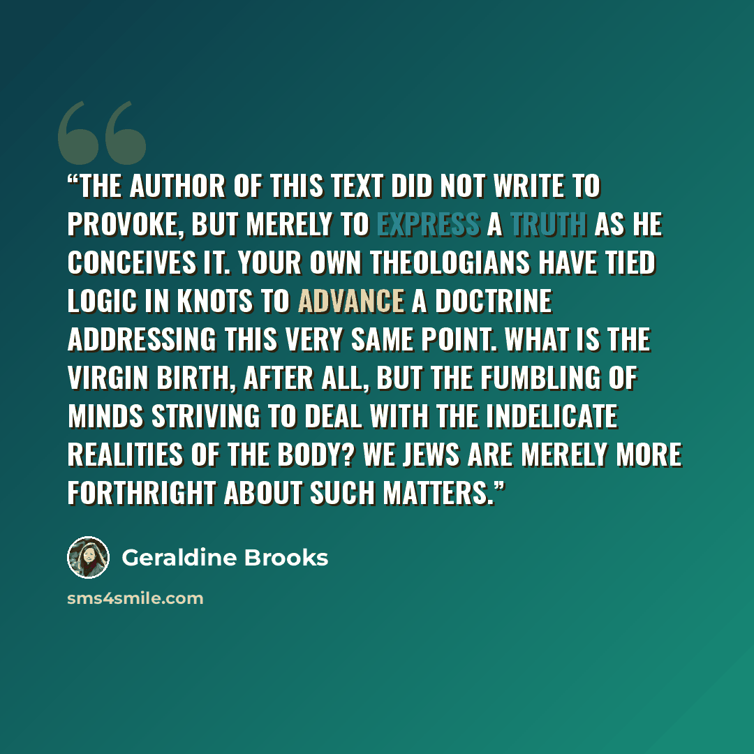 “The author of this text did not write to provoke, but merely to express a truth as he conceives it. Your own theologians have tied logic in knots to advance a doctrine addressing this very same point. What is the Virgin Birth, after all, but the fumbling of minds striving to deal with the…” quote by Geraldine Brooks