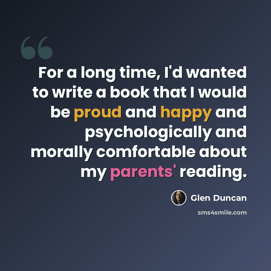 “For a long time, I'd wanted to write a book that I would be proud and happy and psychologically and morally comfortable about my parents' reading.” quote by Glen Duncan