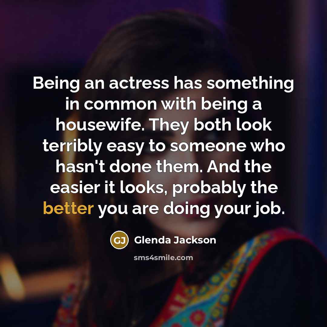 “Being an actress has something in common with being a housewife. They both look terribly easy to someone who hasn't done them. And the easier it looks, probably the better you are doing your job.” quote by Glenda Jackson