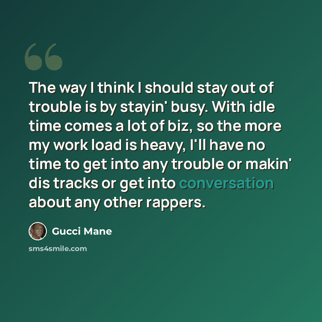 “The way I think I should stay out of trouble is by stayin' busy. With idle time comes a lot of biz, so the more my work load is heavy, I'll have no time to get into any trouble or makin' dis tracks or get into conversation about any other rappers.” quote by Gucci Mane