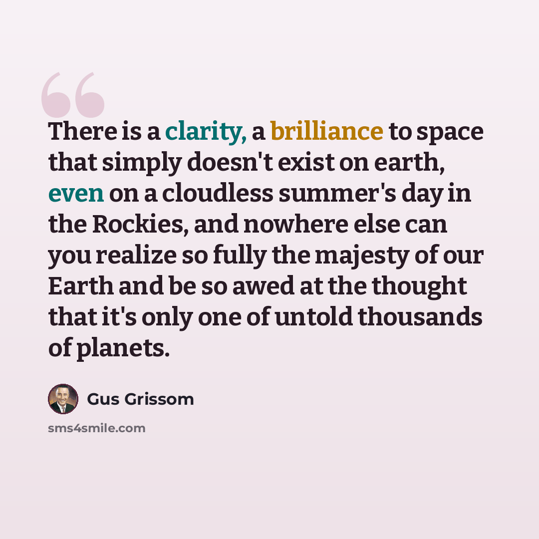 “There is a clarity, a brilliance to space that simply doesn't exist on earth, even on a cloudless summer's day in the Rockies, and nowhere else can you realize so fully the majesty of our Earth and be so awed at the thought that it's only one of untold thousands of planets.” quote by Gus Grissom