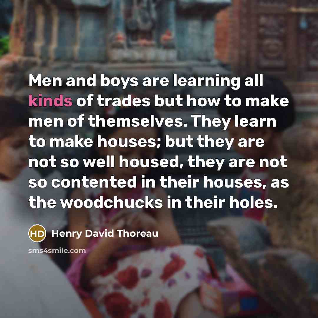 “Men and boys are learning all kinds of trades but how to make men of themselves. They learn to make houses; but they are not so well housed, they are not so contented in their houses, as the woodchucks in their holes.” quote by Henry David Thoreau
