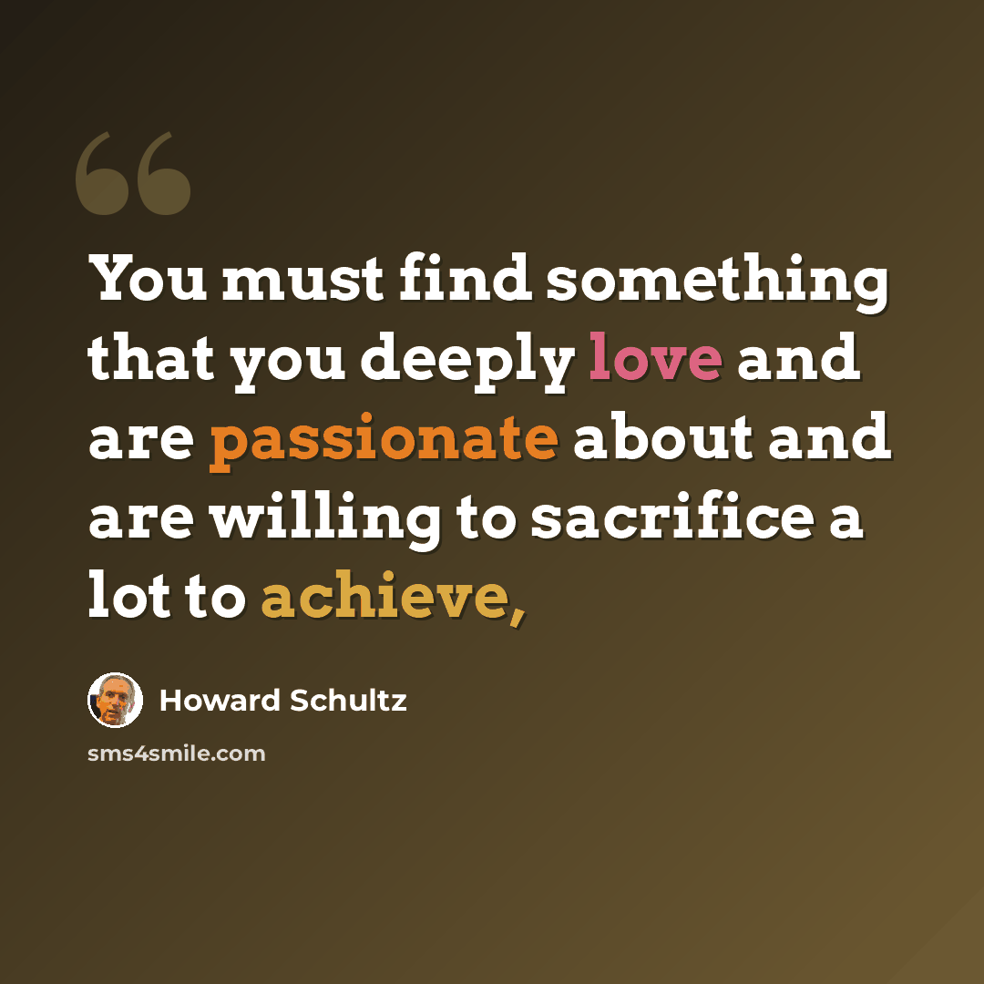 “You must find something that you deeply love and are passionate about and are willing to sacrifice a lot to achieve,” quote by Howard Schultz