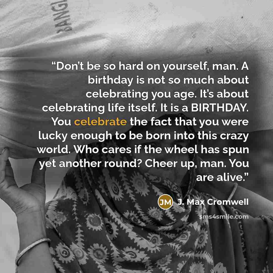 “Don’t be so hard on yourself, man. A birthday is not so much about celebrating you age. It’s about celebrating life itself. It is a BIRTHDAY. You celebrate the fact that you were lucky enough to be born into this crazy world. Who cares if the wheel has spun yet another round? Cheer up, man. You…” quote by J. Max Cromwell