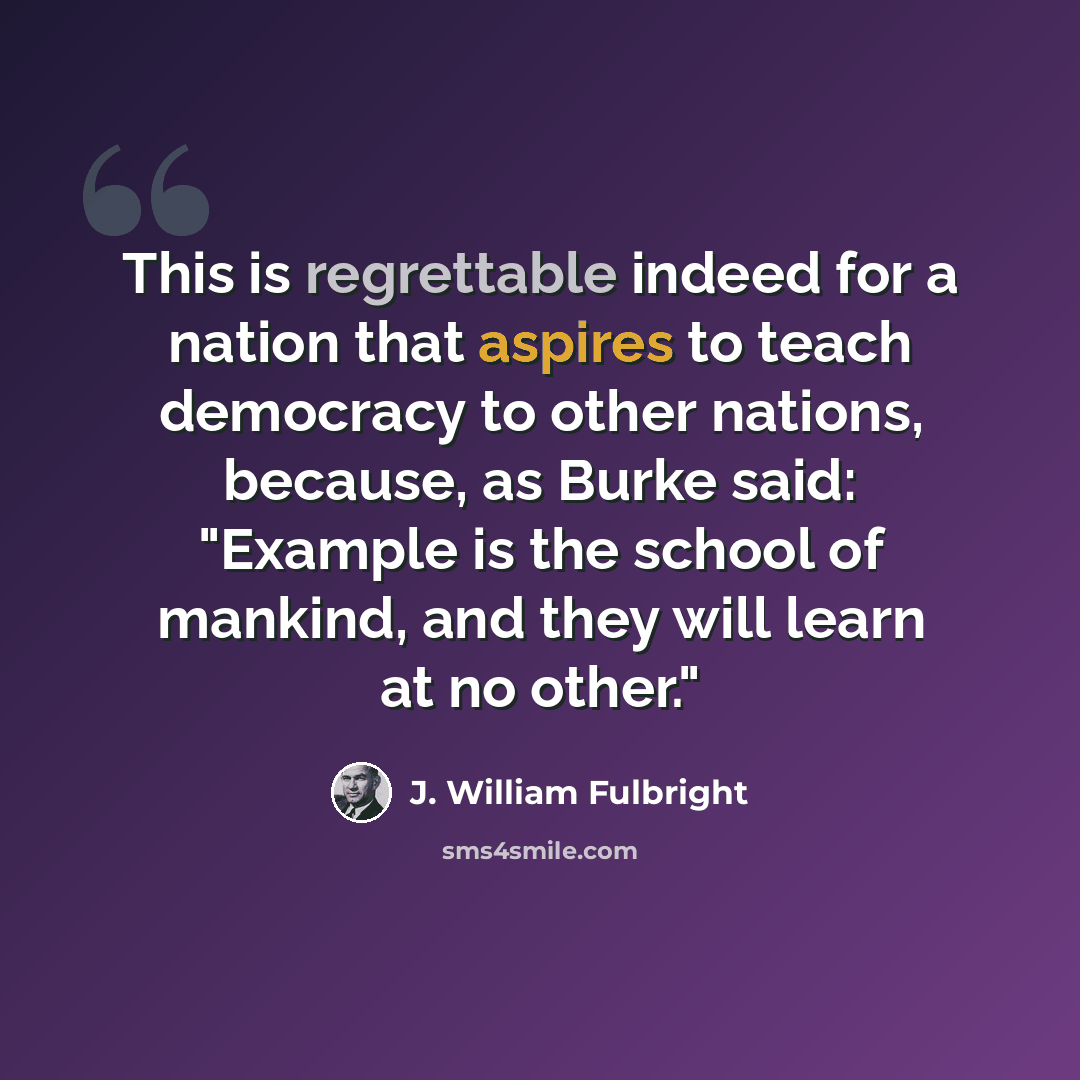 “This is regrettable indeed for a nation that aspires to teach democracy to other nations, because, as Burke said: "Example is the school of mankind, and they will learn at no other."” quote by J. William Fulbright