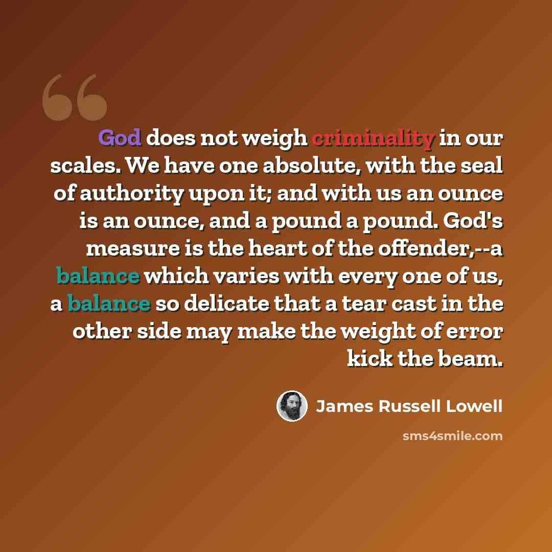 “God does not weigh criminality in our scales. We have one absolute, with the seal of authority upon it; and with us an ounce is an ounce, and a pound a pound. God's measure is the heart of the offender,--a balance which varies with every one of us, a balance so delicate that a tear cast in the…” quote by James Russell Lowell