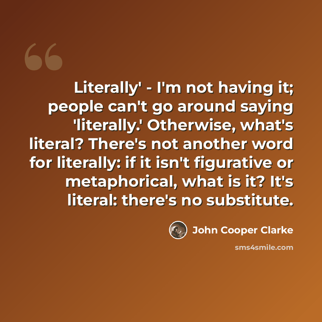 “Literally' - I'm not having it; people can't go around saying 'literally.' Otherwise, what's literal? There's not another word for literally: if it isn't figurative or metaphorical, what is it? It's literal: there's no substitute.” quote by John Cooper Clarke