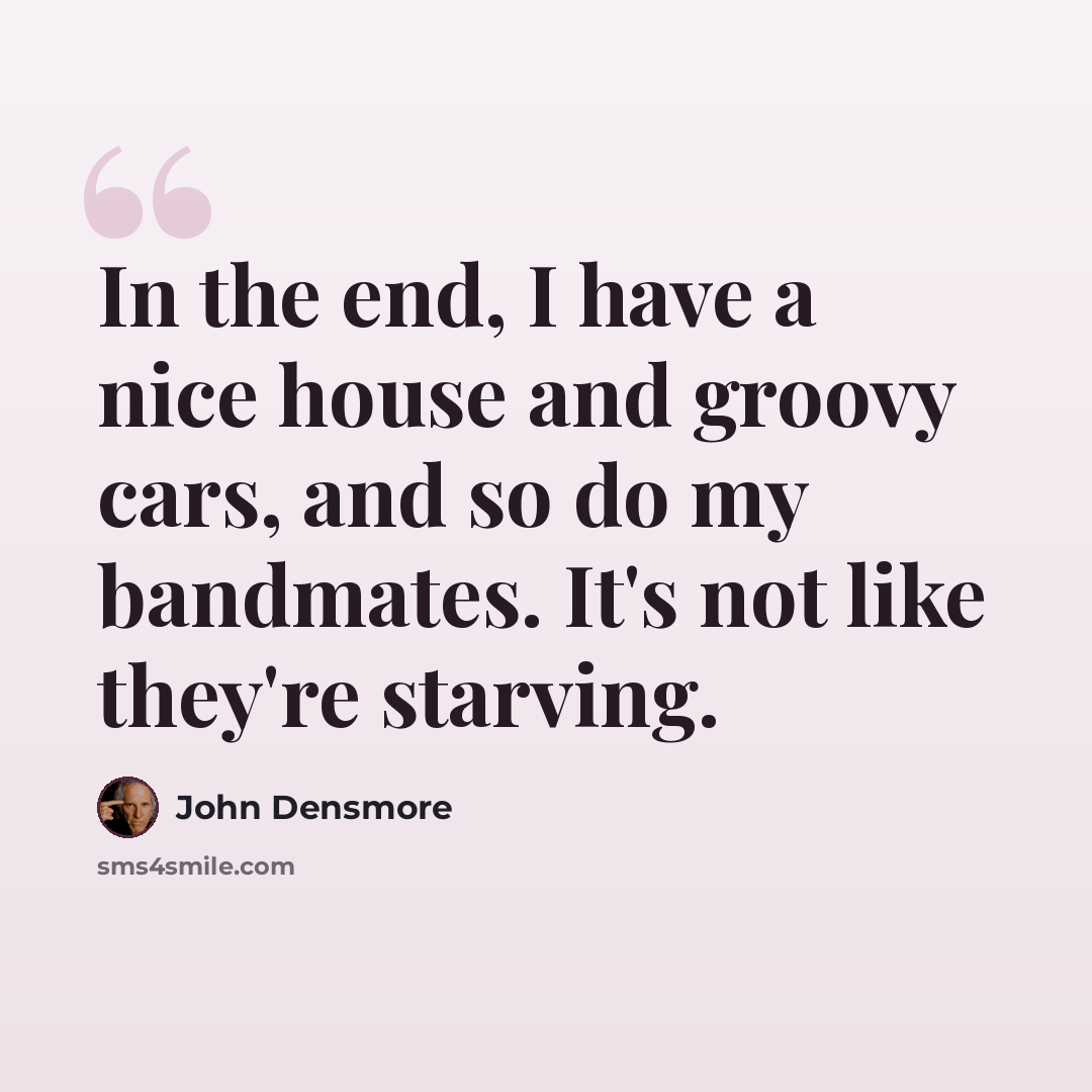 “In the end, I have a nice house and groovy cars, and so do my bandmates. It's not like they're starving.” quote by John Densmore