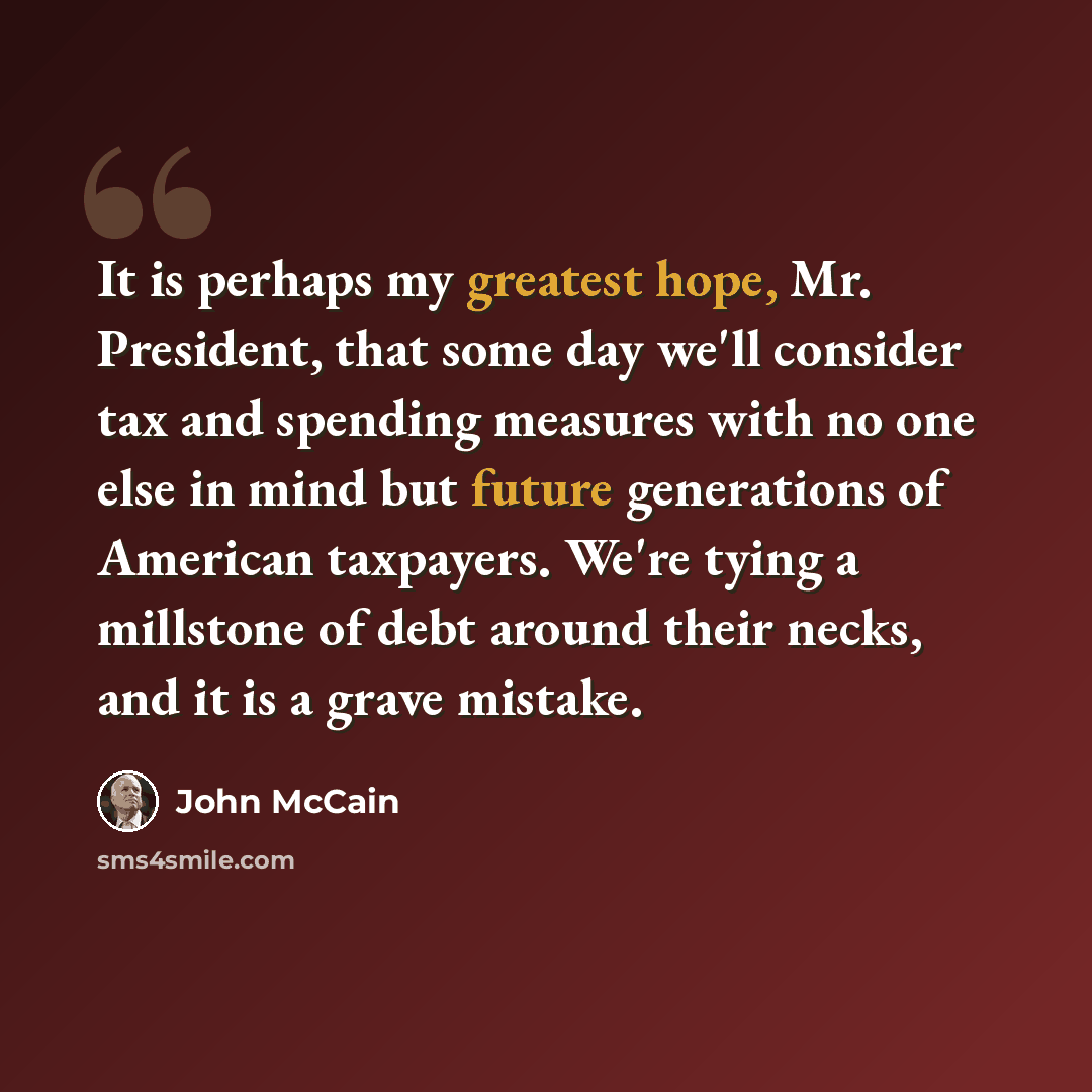 “It is perhaps my greatest hope, Mr. President, that some day we'll consider tax and spending measures with no one else in mind but future generations of American taxpayers. We're tying a millstone of debt around their necks, and it is a grave mistake.” quote by John McCain