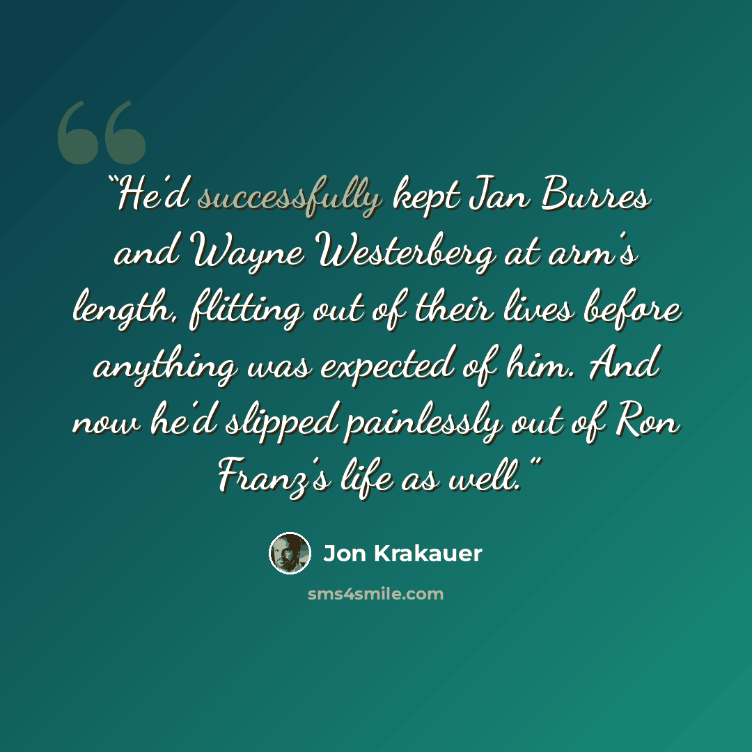 “He’d successfully kept Jan Burres and Wayne Westerberg at arm’s length, flitting out of their lives before anything was expected of him. And now he’d slipped painlessly out of Ron Franz’s life as well.” quote by Jon Krakauer