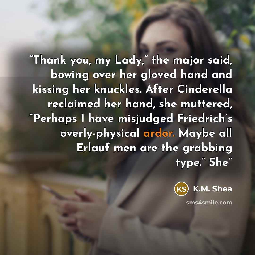“Thank you, my Lady,” the major said, bowing over her gloved hand and kissing her knuckles. After Cinderella reclaimed her hand, she muttered, “Perhaps I have misjudged Friedrich’s overly-physical ardor. Maybe all Erlauf men are the grabbing type.” She” quote by K.M. Shea
