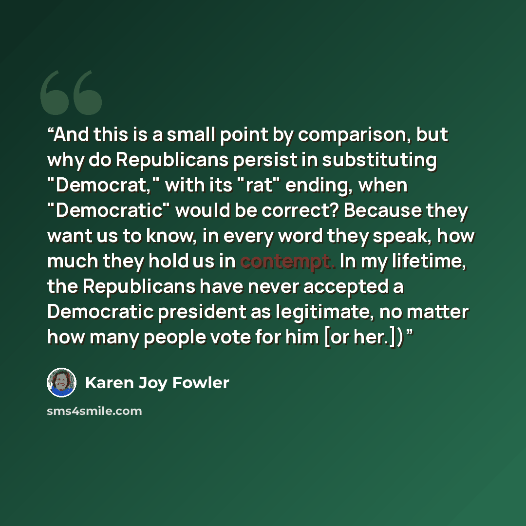“And this is a small point by comparison, but why do Republicans persist in substituting "Democrat," with its "rat" ending, when "Democratic" would be correct? Because they want us to know, in every word they speak, how much they hold us in contempt. In my lifetime, the Republicans have never…” quote by Karen Joy Fowler
