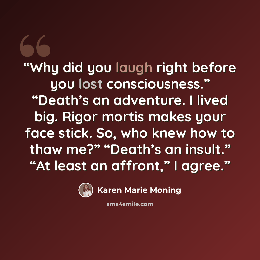 “Why did you laugh right before you lost consciousness.” “Death’s an adventure. I lived big. Rigor mortis makes your face stick. So, who knew how to thaw me?” “Death’s an insult.” “At least an affront,” I agree.” quote by Karen Marie Moning