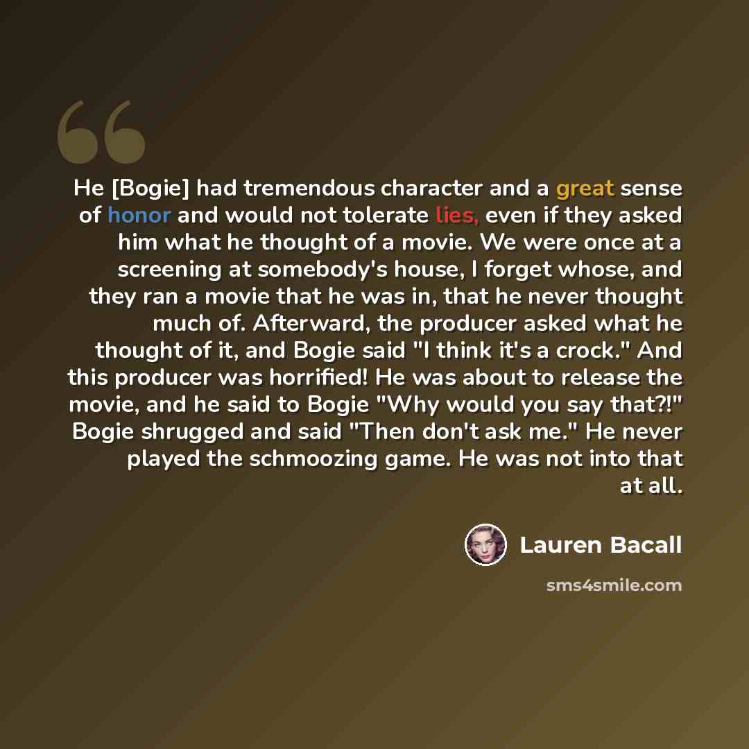 “He [Bogie] had tremendous character and a great sense of honor and would not tolerate lies, even if they asked him what he thought of a movie. We were once at a screening at somebody's house, I forget whose, and they ran a movie that he was in, that he never thought much of. Afterward, the…” quote by Lauren Bacall