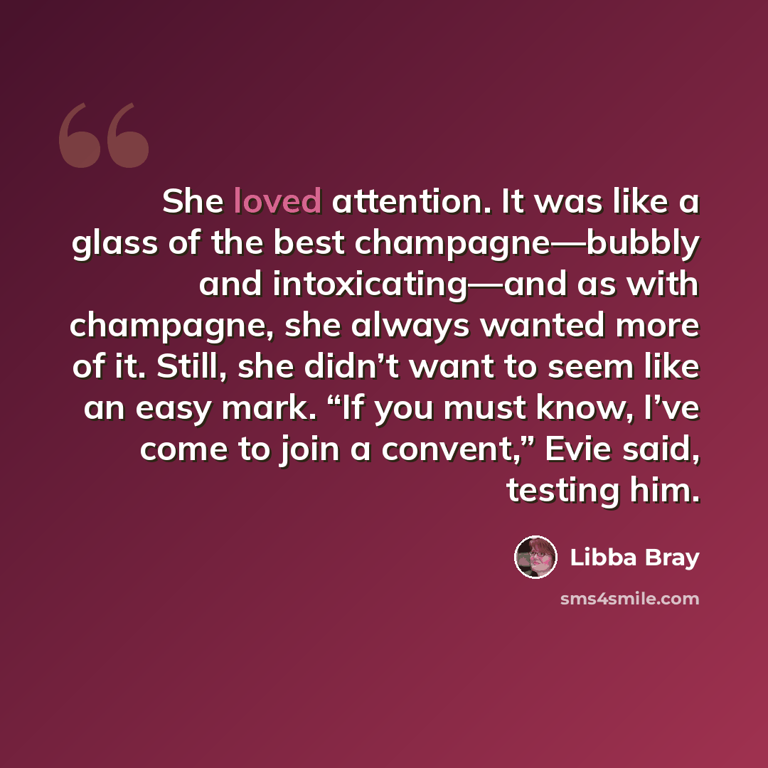 “She loved attention. It was like a glass of the best champagne—bubbly and intoxicating—and as with champagne, she always wanted more of it. Still, she didn’t want to seem like an easy mark. “If you must know, I’ve come to join a convent,” Evie said, testing him.” quote by Libba Bray