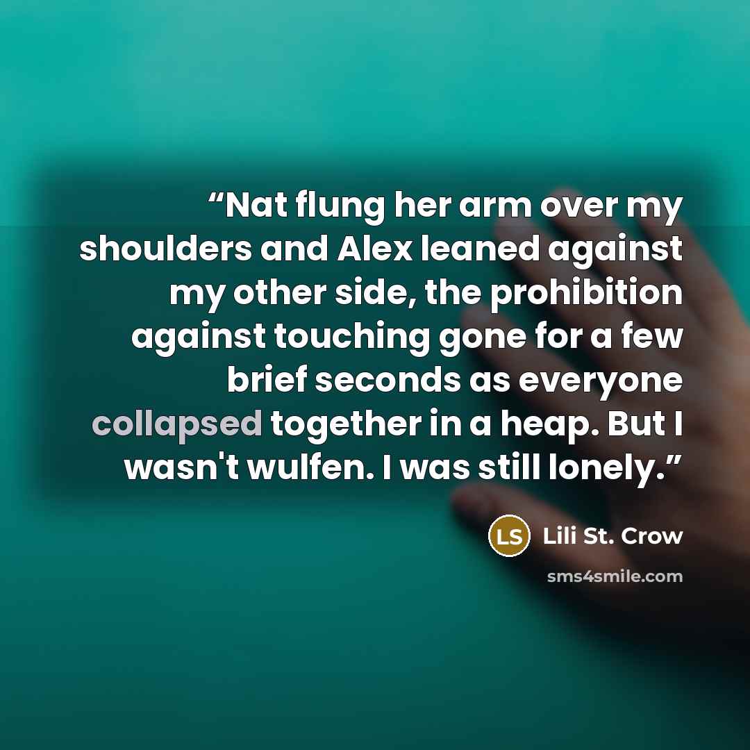 “Nat flung her arm over my shoulders and Alex leaned against my other side, the prohibition against touching gone for a few brief seconds as everyone collapsed together in a heap. But I wasn't wulfen. I was still lonely.” quote by Lili St. Crow