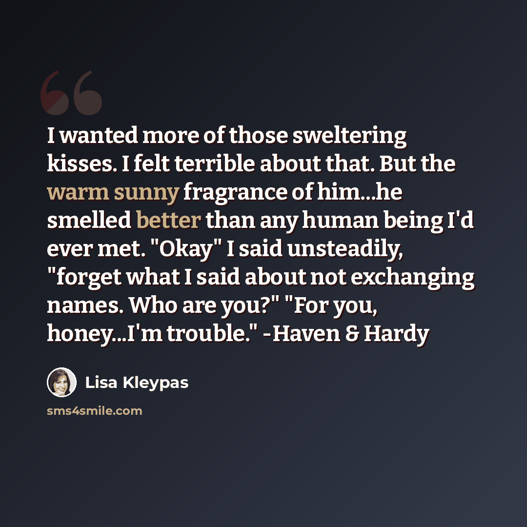 “I wanted more of those sweltering kisses. I felt terrible about that. But the warm sunny fragrance of him...he smelled better than any human being I'd ever met. "Okay" I said unsteadily, "forget what I said about not exchanging names. Who are you?" "For you, honey...I'm trouble." -Haven & Hardy” quote by Lisa Kleypas