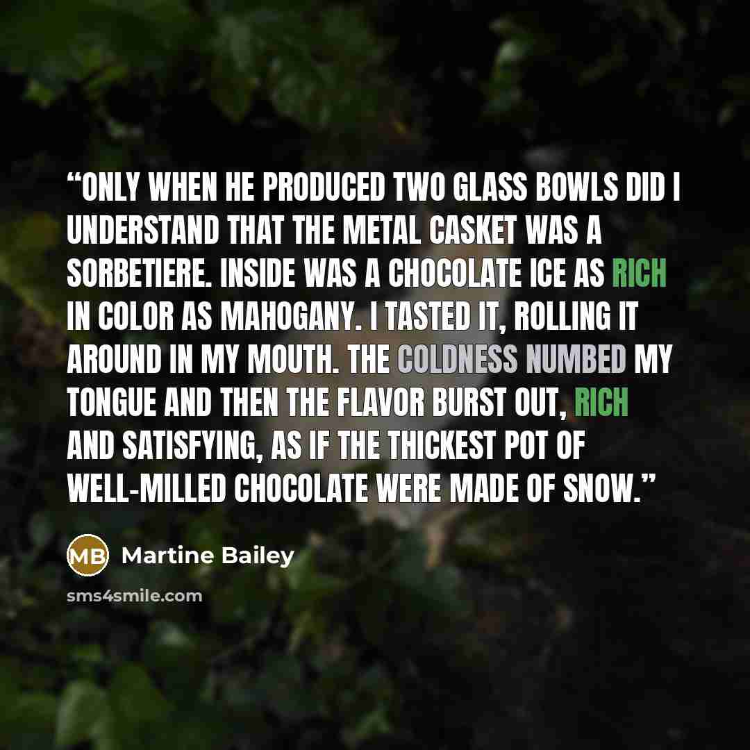 “Only when he produced two glass bowls did I understand that the metal casket was a sorbetiere. Inside was a chocolate ice as rich in color as mahogany. I tasted it, rolling it around in my mouth. The coldness numbed my tongue and then the flavor burst out, rich and satisfying, as if the thickest…” quote by Martine Bailey