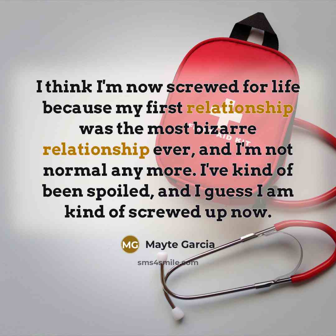 “I think I'm now screwed for life because my first relationship was the most bizarre relationship ever, and I'm not normal any more. I've kind of been spoiled, and I guess I am kind of screwed up now.” quote by Mayte Garcia