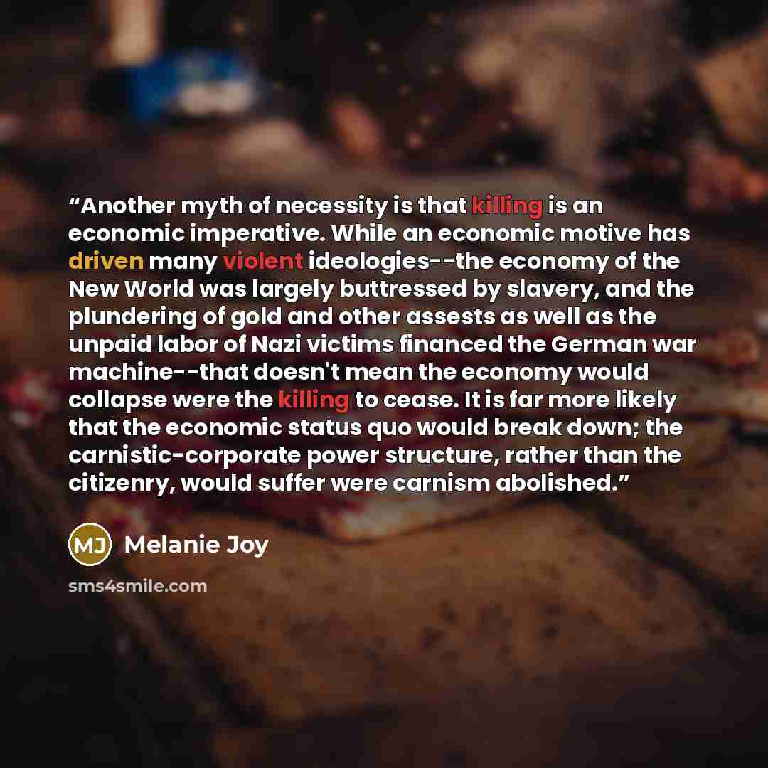“Another myth of necessity is that killing is an economic imperative. While an economic motive has driven many violent ideologies--the economy of the New World was largely buttressed by slavery, and the plundering of gold and other assests as well as the unpaid labor of Nazi victims financed the…” quote by Melanie Joy