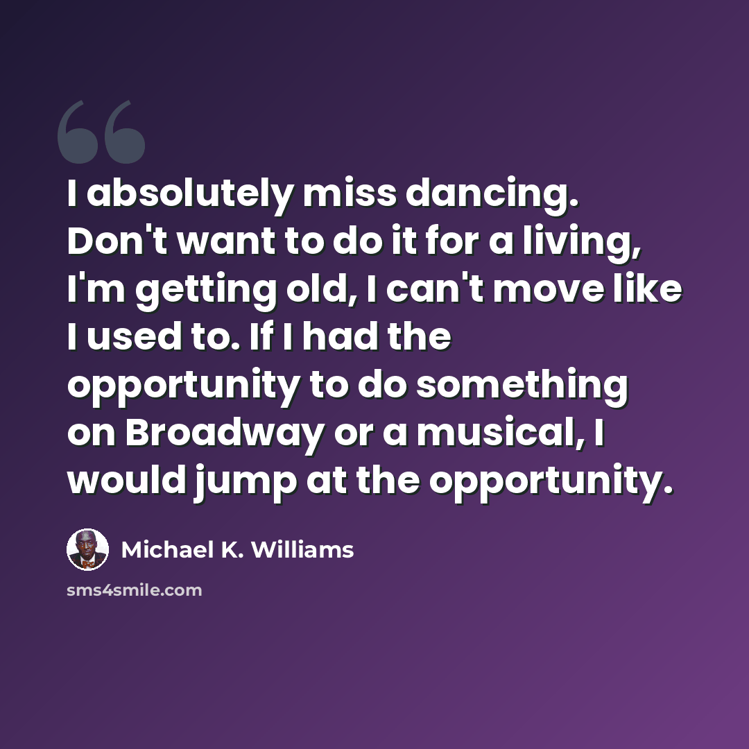 “I absolutely miss dancing. Don't want to do it for a living, I'm getting old, I can't move like I used to. If I had the opportunity to do something on Broadway or a musical, I would jump at the opportunity.” quote by Michael K. Williams