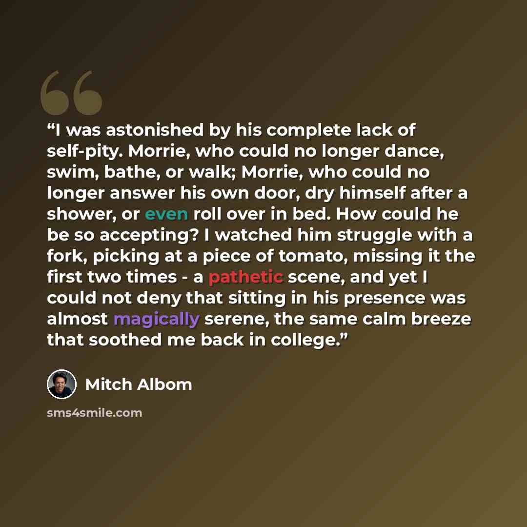 “I was astonished by his complete lack of self-pity. Morrie, who could no longer dance, swim, bathe, or walk; Morrie, who could no longer answer his own door, dry himself after a shower, or even roll over in bed. How could he be so accepting? I watched him struggle with a fork, picking at a piece…” quote by Mitch Albom