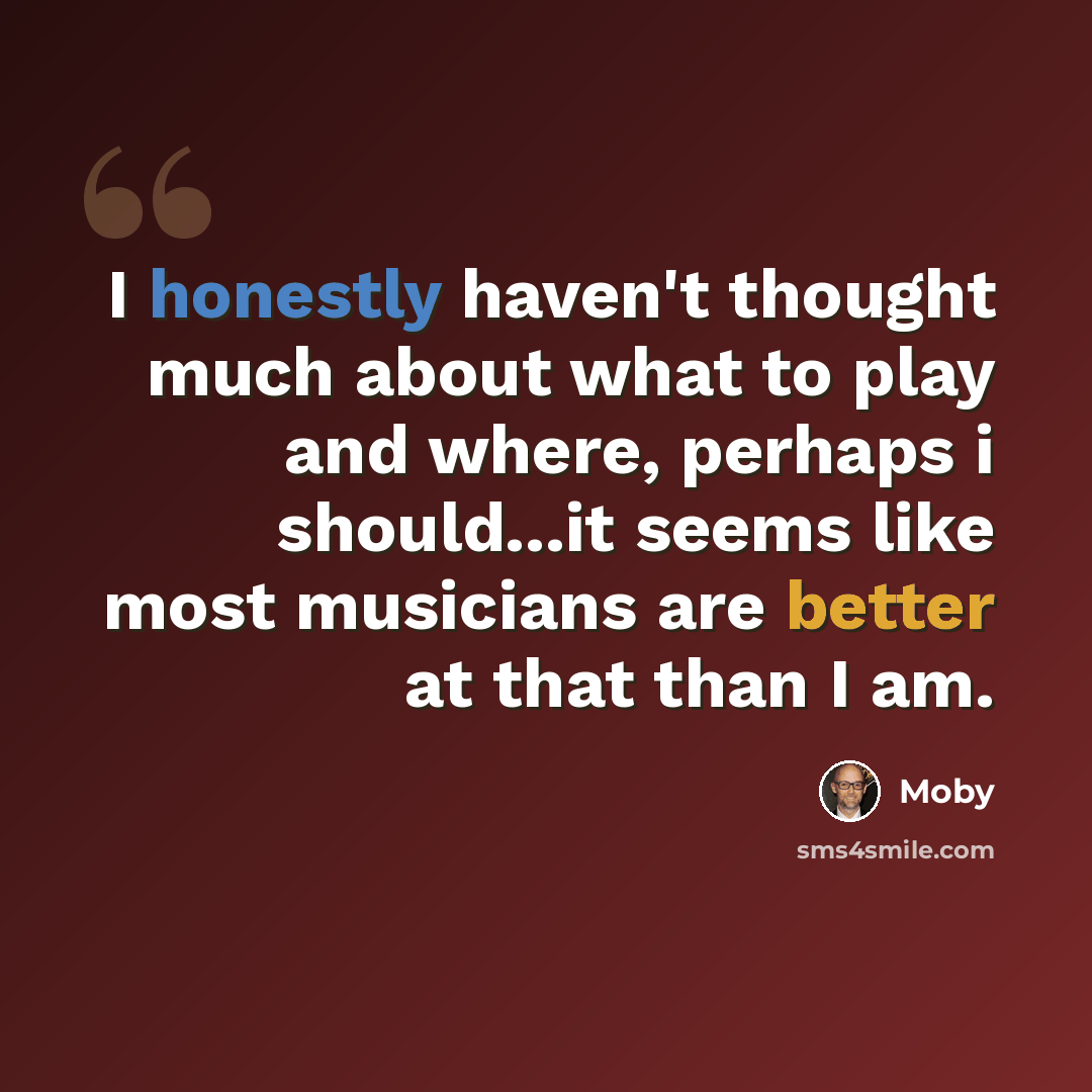 “I honestly haven't thought much about what to play and where, perhaps i should...it seems like most musicians are better at that than I am.” quote by Moby