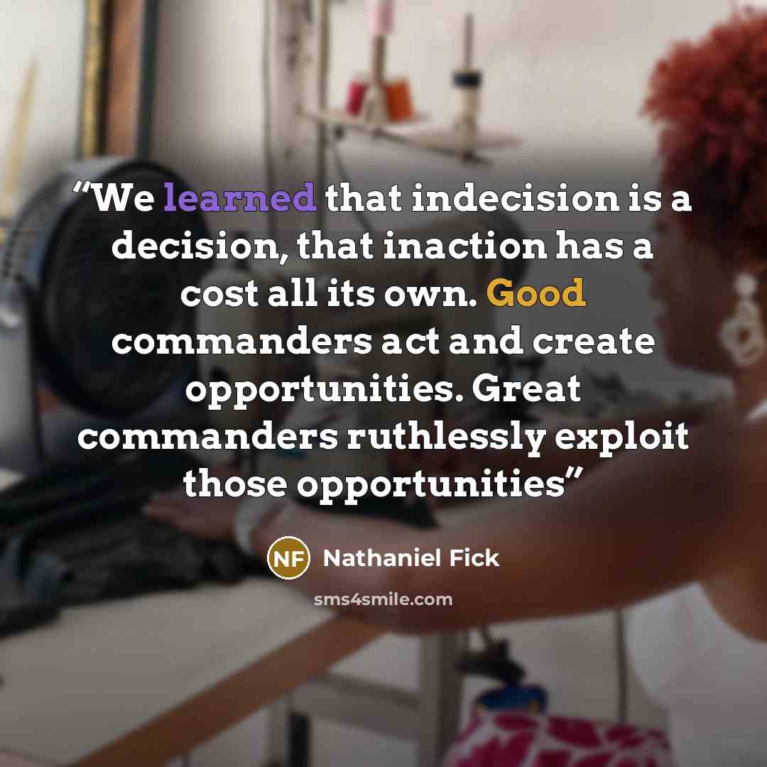 “We learned that indecision is a decision, that inaction has a cost all its own. Good commanders act and create opportunities. Great commanders ruthlessly exploit those opportunities” quote by Nathaniel Fick