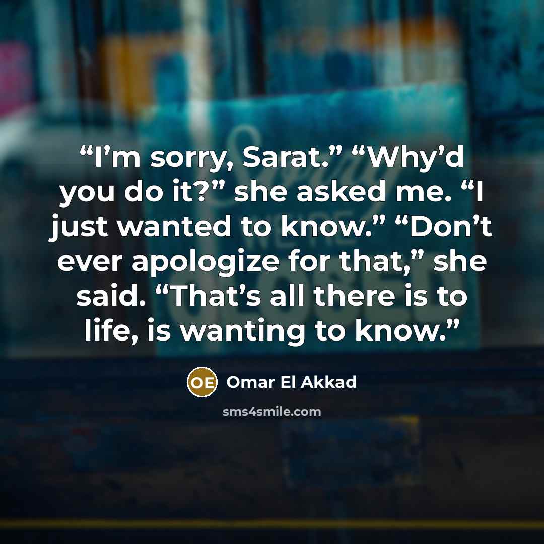 “I’m sorry, Sarat.” “Why’d you do it?” she asked me. “I just wanted to know.” “Don’t ever apologize for that,” she said. “That’s all there is to life, is wanting to know.” quote by Omar El Akkad