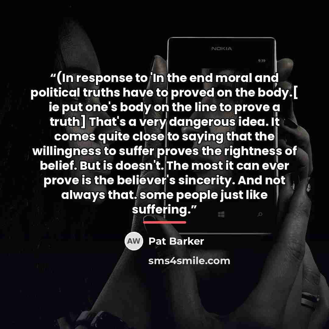 “(In response to 'In the end moral and political truths have to proved on the body.[ ie put one's body on the line to prove a truth] That's a very dangerous idea. It comes quite close to saying that the willingness to suffer proves the rightness of belief. But is doesn't. The most it can ever prove…” quote by Pat Barker