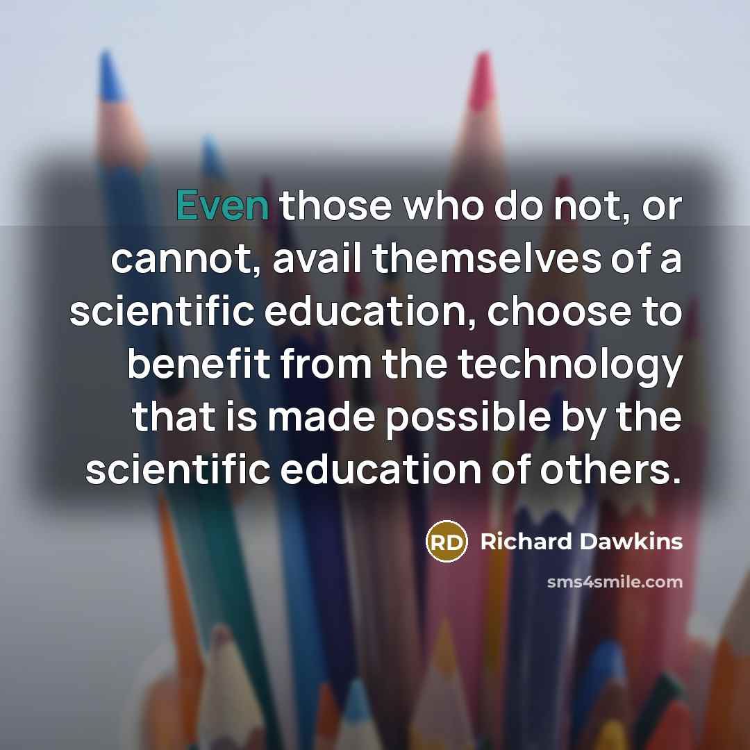 “Even those who do not, or cannot, avail themselves of a scientific education, choose to benefit from the technology that is made possible by the scientific education of others.” quote by Richard Dawkins