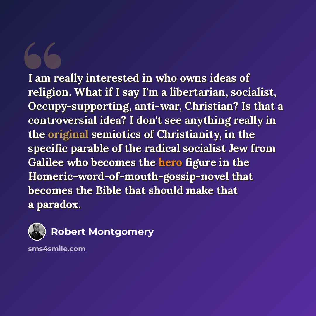 “I am really interested in who owns ideas of religion. What if I say I'm a libertarian, socialist, Occupy-supporting, anti-war, Christian? Is that a controversial idea? I don't see anything really in the original semiotics of Christianity, in the specific parable of the radical socialist Jew from…” quote by Robert Montgomery