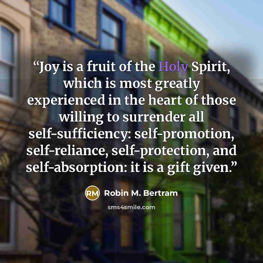 “Joy is a fruit of the Holy Spirit, which is most greatly experienced in the heart of those willing to surrender all self-sufficiency: self-promotion, self-reliance, self-protection, and self-absorption: it is a gift given.” quote by Robin M. Bertram