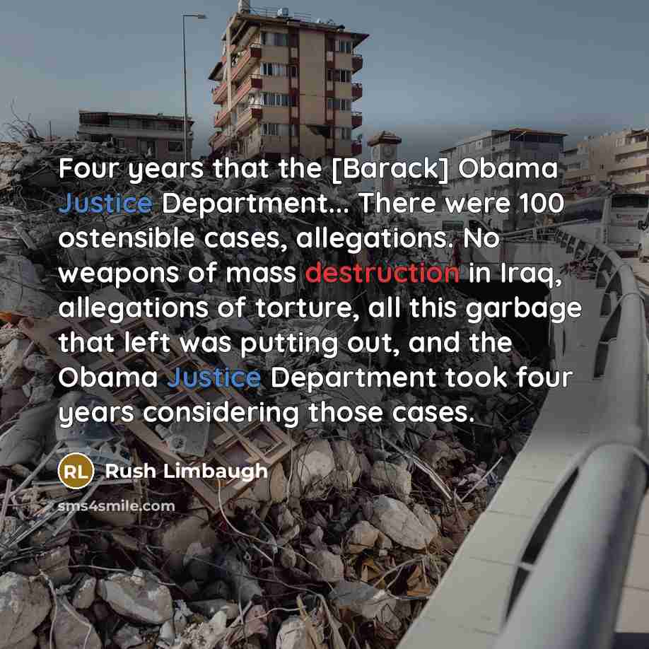 “Four years that the [Barack] Obama Justice Department... There were 100 ostensible cases, allegations. No weapons of mass destruction in Iraq, allegations of torture, all this garbage that left was putting out, and the Obama Justice Department took four years considering those cases.” quote by Rush Limbaugh