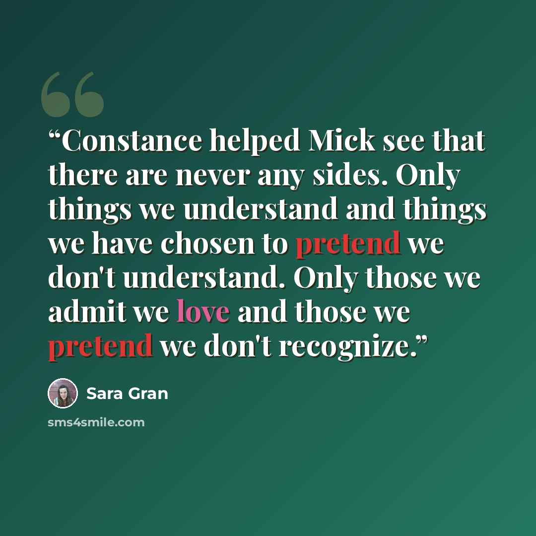 “Constance helped Mick see that there are never any sides. Only things we understand and things we have chosen to pretend we don't understand. Only those we admit we love and those we pretend we don't recognize.” quote by Sara Gran