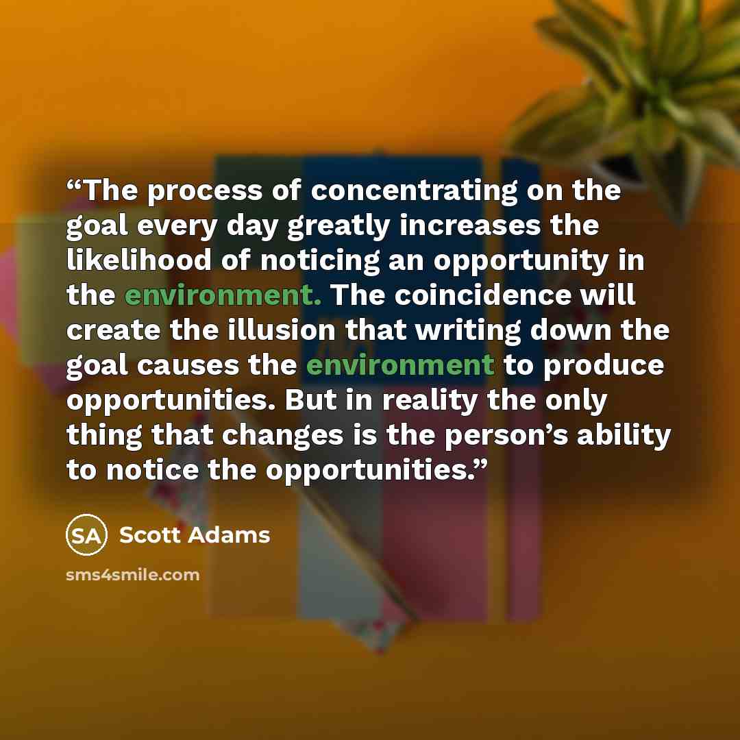 “The process of concentrating on the goal every day greatly increases the likelihood of noticing an opportunity in the environment. The coincidence will create the illusion that writing down the goal causes the environment to produce opportunities. But in reality the only thing that changes is the…” quote by Scott Adams