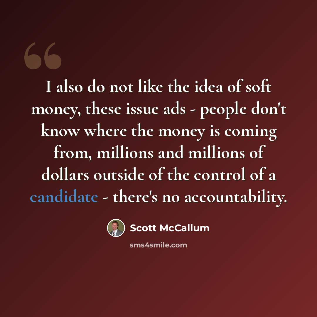“I also do not like the idea of soft money, these issue ads - people don't know where the money is coming from, millions and millions of dollars outside of the control of a candidate - there's no accountability.” quote by Scott McCallum