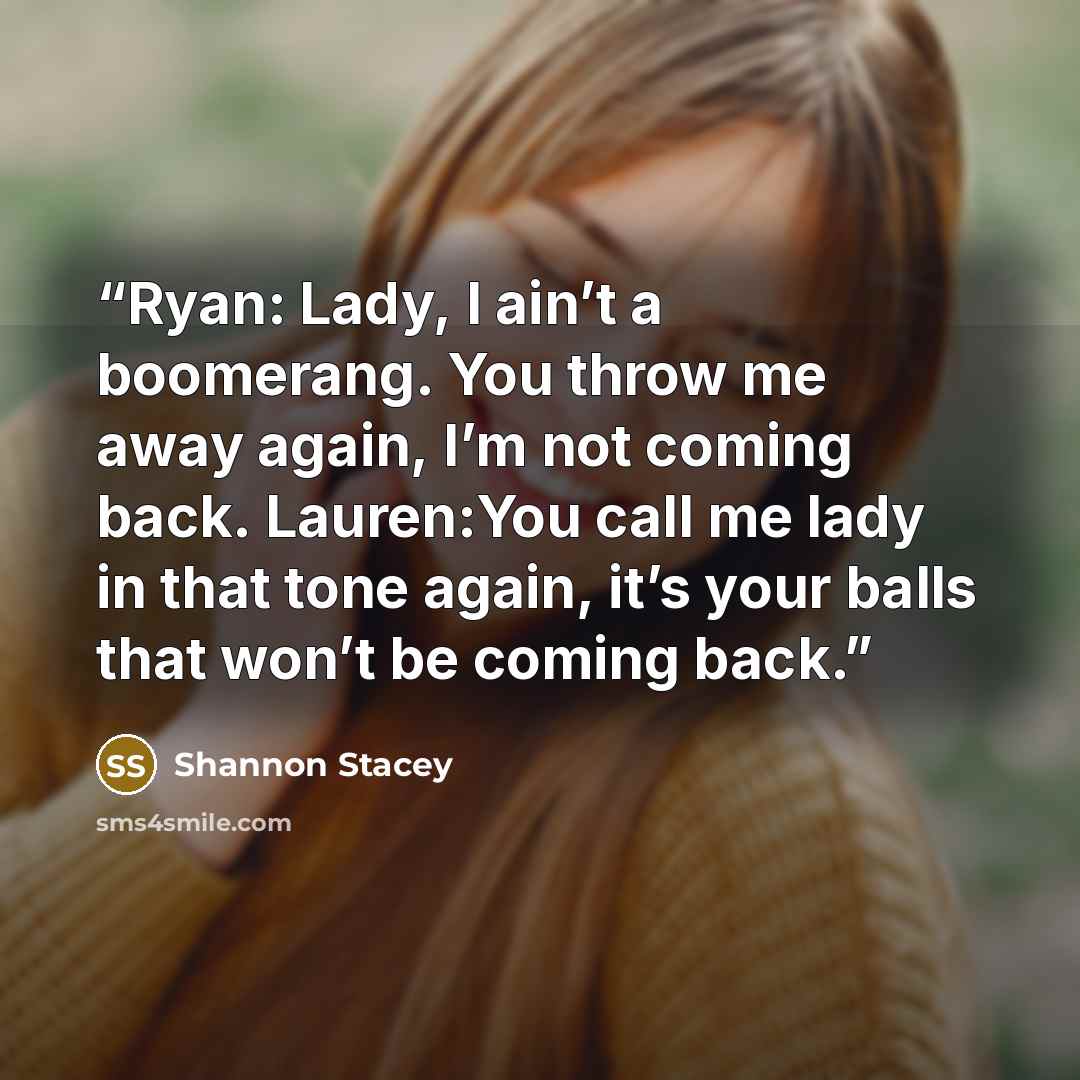 “Ryan: Lady, I ain’t a boomerang. You throw me away again, I’m not coming back. Lauren:You call me lady in that tone again, it’s your balls that won’t be coming back.” quote by Shannon Stacey