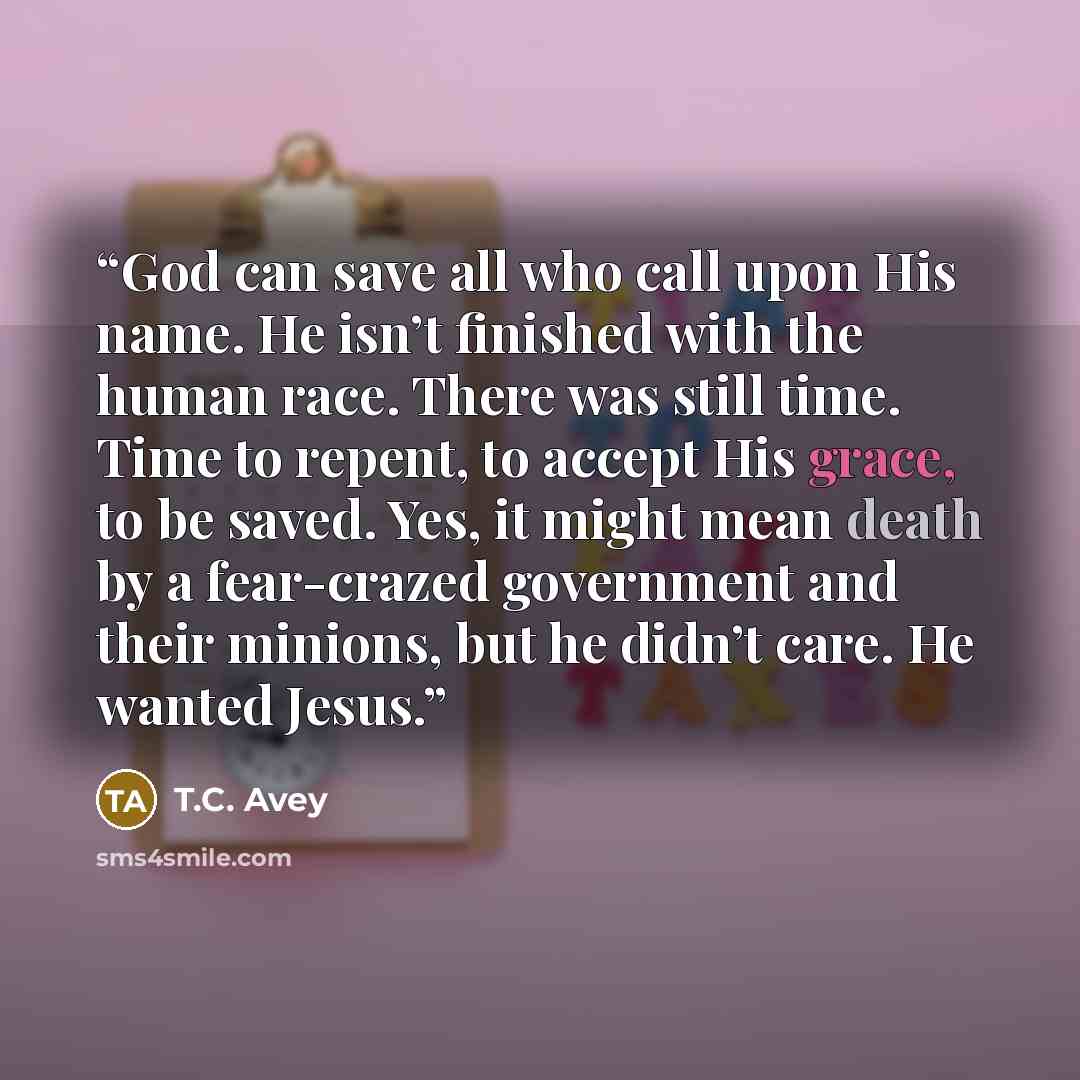 “God can save all who call upon His name. He isn’t finished with the human race. There was still time. Time to repent, to accept His grace, to be saved. Yes, it might mean death by a fear-crazed government and their minions, but he didn’t care. He wanted Jesus.” quote by T.C. Avey