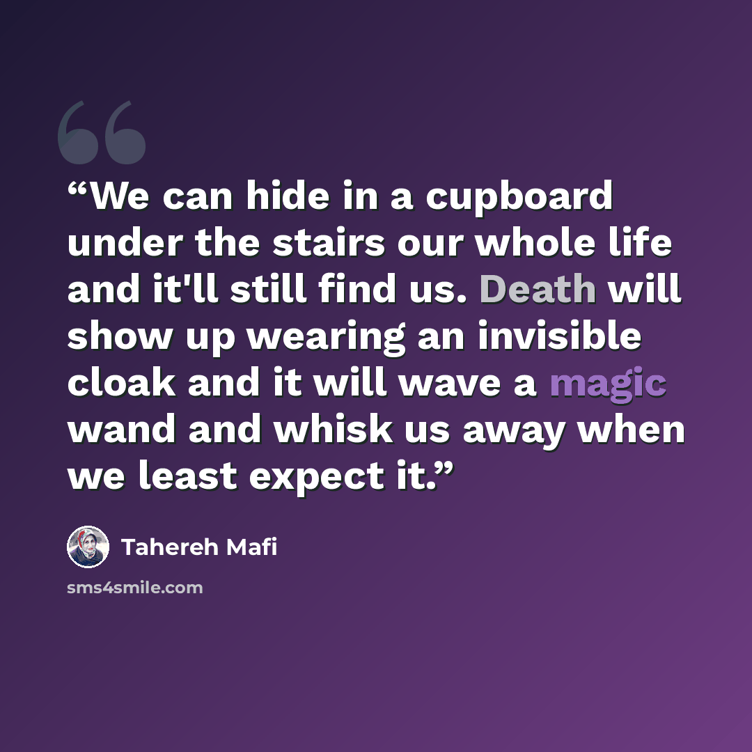 “We can hide in a cupboard under the stairs our whole life and it'll still find us. Death will show up wearing an invisible cloak and it will wave a magic wand and whisk us away when we least expect it.” quote by Tahereh Mafi