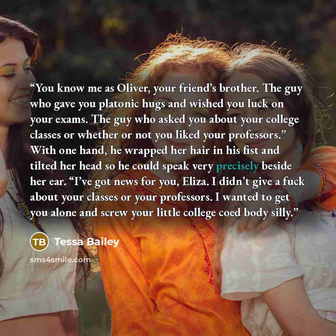 “You know me as Oliver, your friend’s brother. The guy who gave you platonic hugs and wished you luck on your exams. The guy who asked you about your college classes or whether or not you liked your professors.” With one hand, he wrapped her hair in his fist and tilted her head so he could speak…” quote by Tessa Bailey