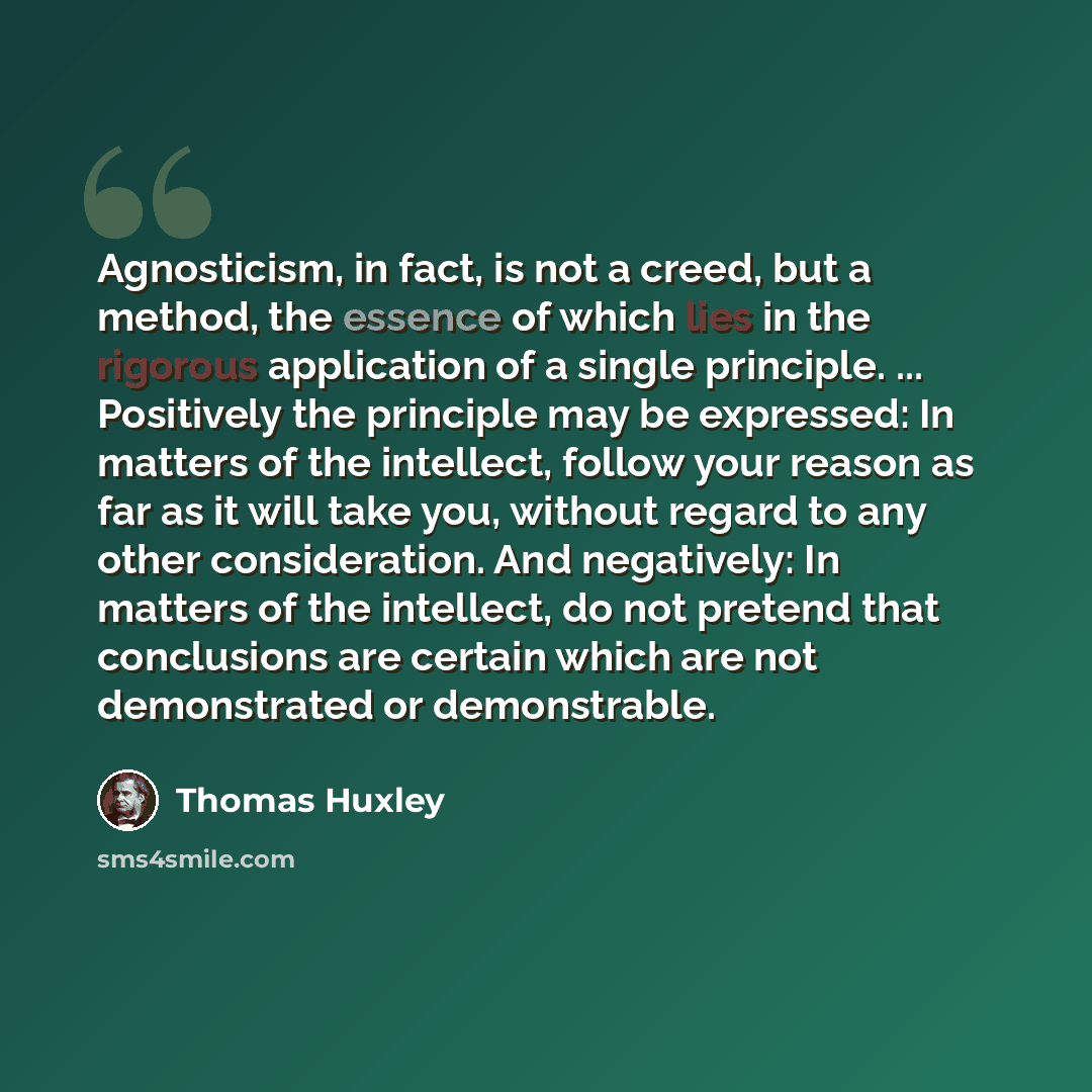 “Agnosticism, in fact, is not a creed, but a method, the essence of which lies in the rigorous application of a single principle. ... Positively the principle may be expressed: In matters of the intellect, follow your reason as far as it will take you, without regard to any other consideration. And…” quote by Thomas Huxley
