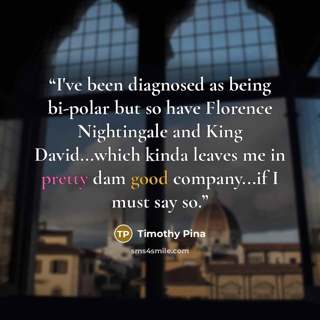 “I've been diagnosed as being bi-polar but so have Florence Nightingale and King David...which kinda leaves me in pretty dam good company...if I must say so.” quote by Timothy Pina