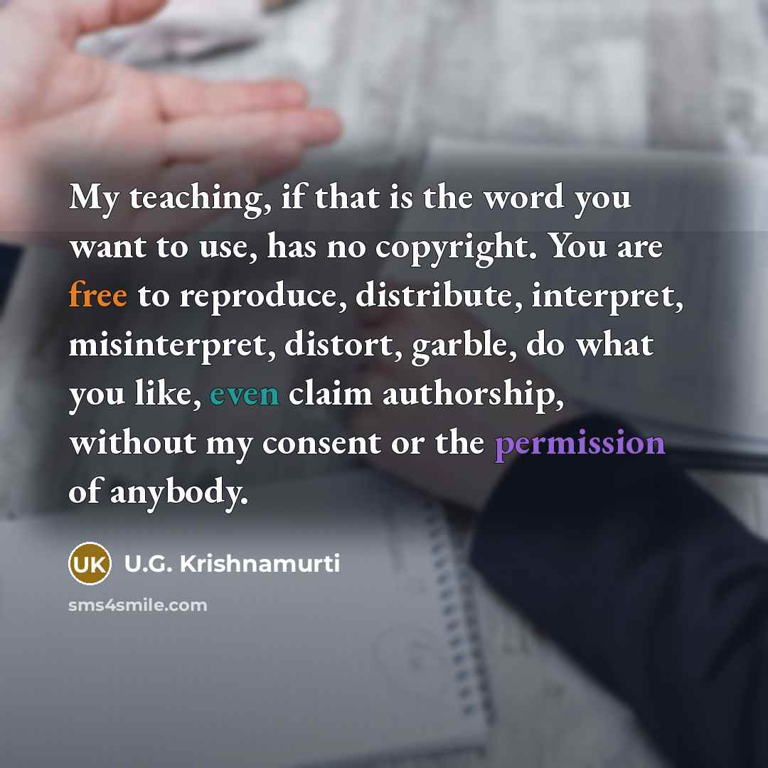 “My teaching, if that is the word you want to use, has no copyright. You are free to reproduce, distribute, interpret, misinterpret, distort, garble, do what you like, even claim authorship, without my consent or the permission of anybody.” quote by U.G. Krishnamurti