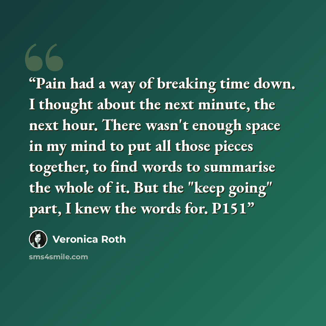 “Pain had a way of breaking time down. I thought about the next minute, the next hour. There wasn't enough space in my mind to put all those pieces together, to find words to summarise the whole of it. But the "keep going" part, I knew the words for. P151” quote by Veronica Roth