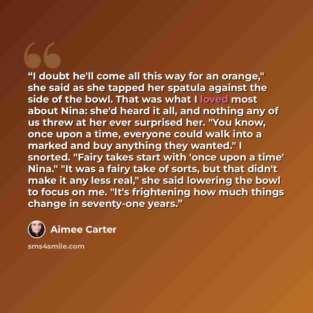 “I doubt he'll come all this way for an orange," she said as she tapped her spatula against the side of the bowl. That was what I loved most about Nina: she'd heard it all, and nothing any of us threw at her ever surprised her. "You know, once upon a time, everyone could walk into a marked and buy…” quote by Aimee Carter