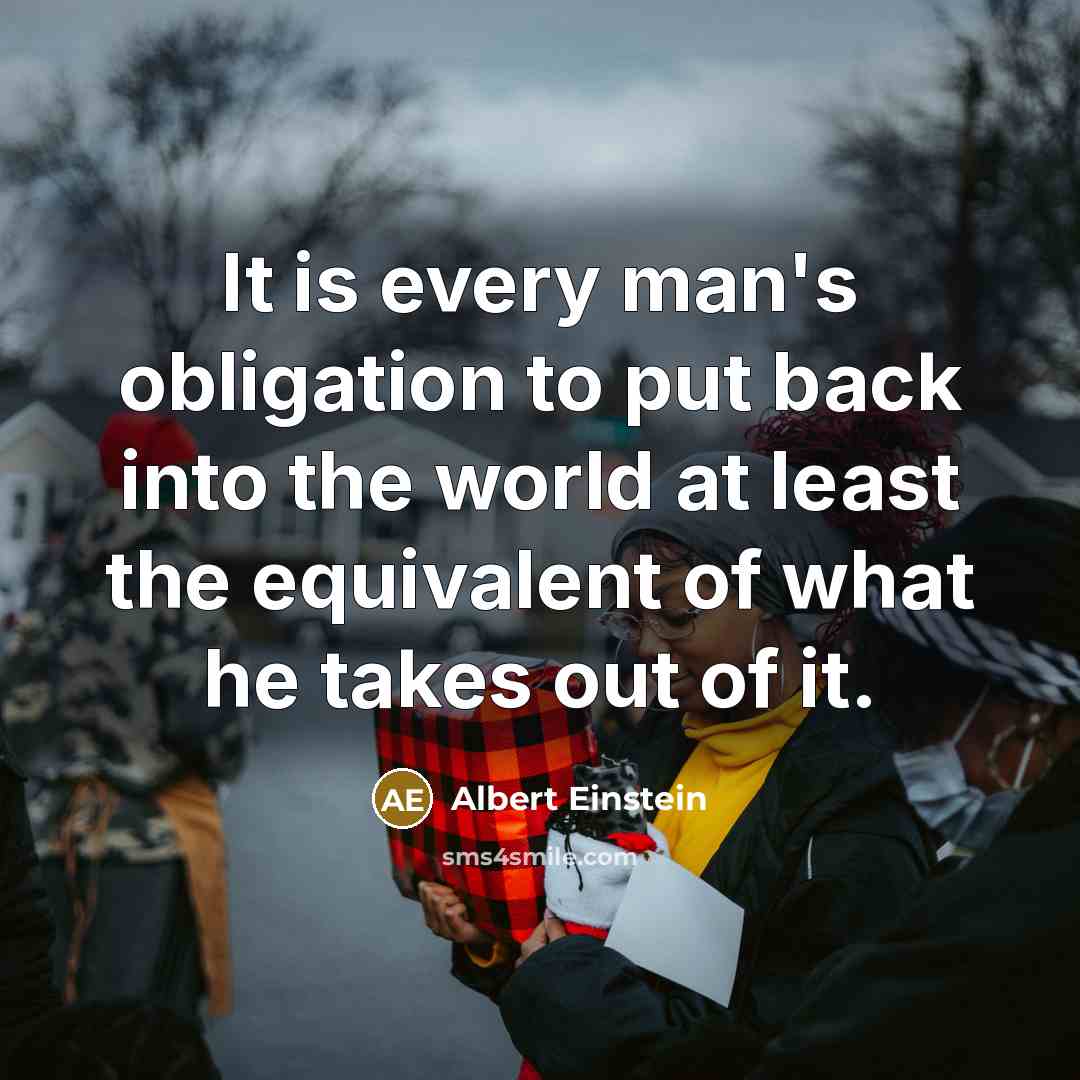 “It is every man's obligation to put back into the world at least the equivalent of what he takes out of it.” quote by Albert Einstein